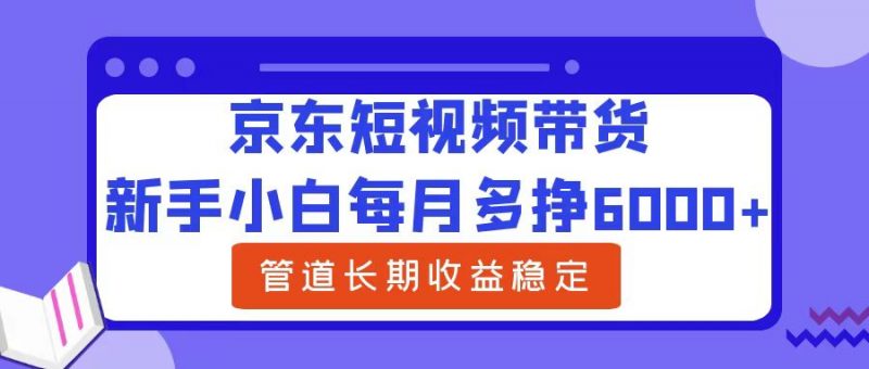 新手小白每月多挣6000+京东短视频带货，可管道长期稳定收益副业网-副业赚钱-互联网创业-资源整合99副业网