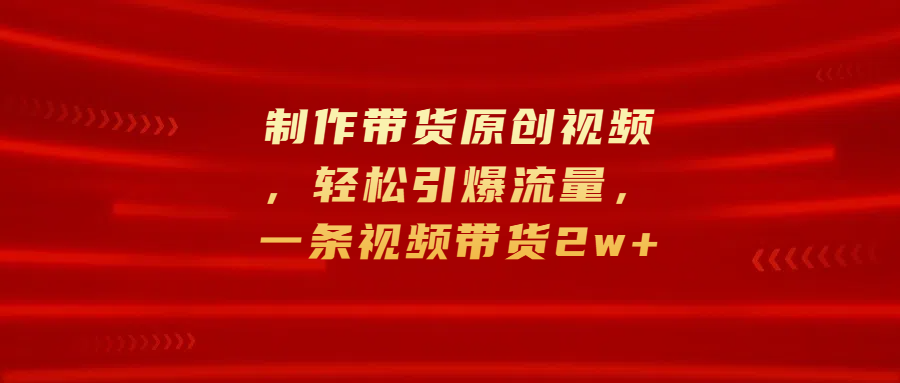 制作带货原创视频，轻松引爆流量，一条视频带货2w+副业网-副业赚钱-互联网创业-资源整合99副业网